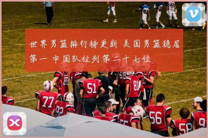 世界男篮排行榜更新 美国男篮稳居第一 中国队位列第二十七位