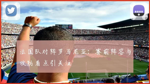 法国队对阵罗马尼亚：赛前阵容与攻防看点引关注