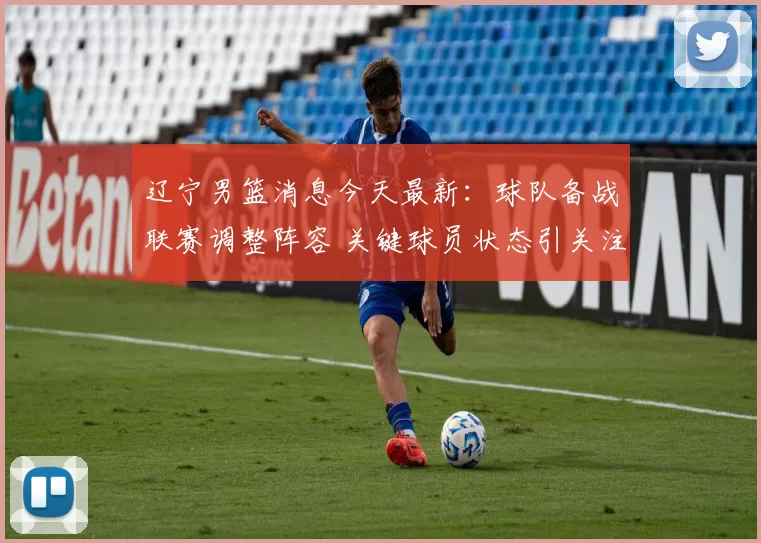 辽宁男篮消息今天最新：球队备战联赛调整阵容 关键球员状态引关注