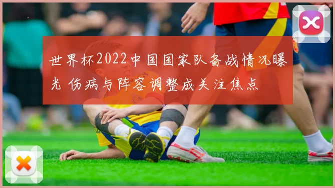 世界杯2022中国国家队备战情况曝光 伤病与阵容调整成关注焦点