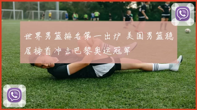 世界男篮排名第一出炉 美国男篮稳居榜首冲击巴黎奥运冠军