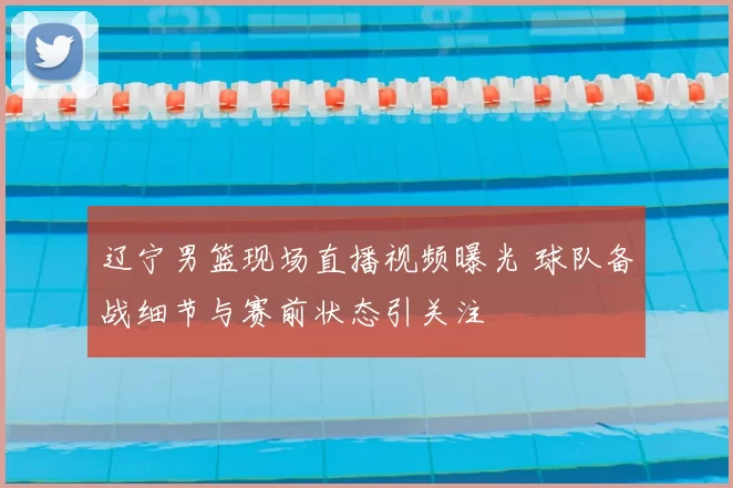 辽宁男篮现场直播视频曝光 球队备战细节与赛前状态引关注