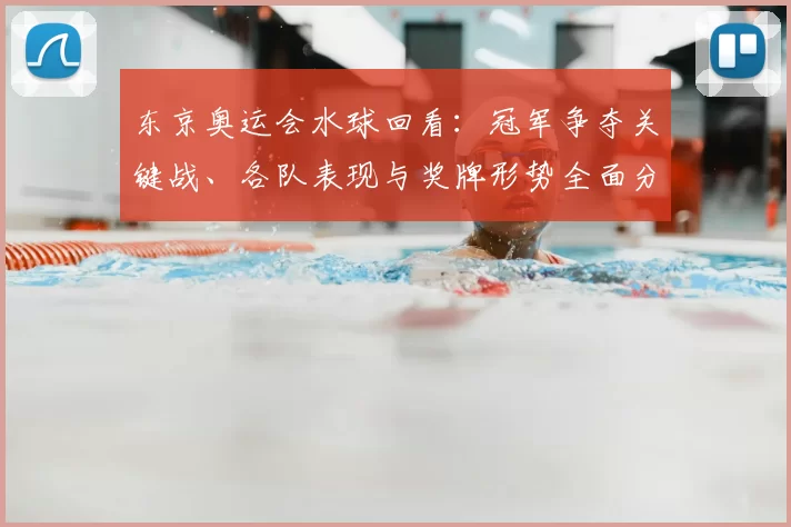 东京奥运会水球回看：冠军争夺关键战、各队表现与奖牌形势全面分析