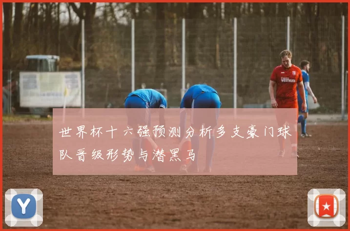 世界杯十六强预测分析多支豪门球队晋级形势与潜黑马