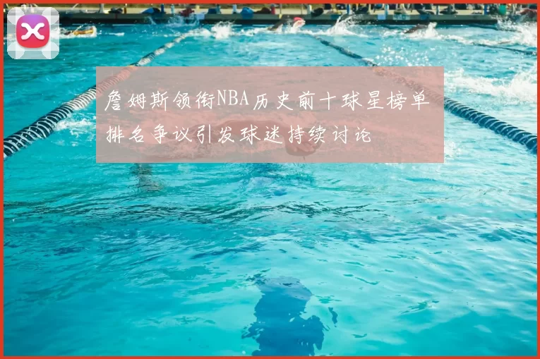 詹姆斯领衔NBA历史前十球星榜单 排名争议引发球迷持续讨论