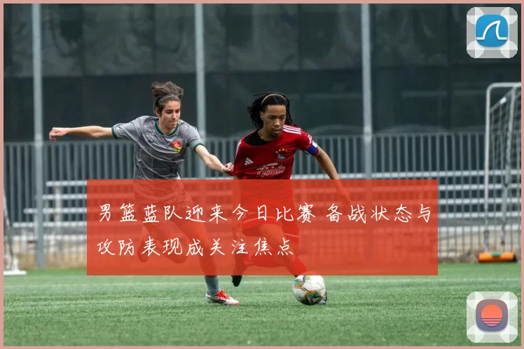 男篮蓝队迎来今日比赛 备战状态与攻防表现成关注焦点