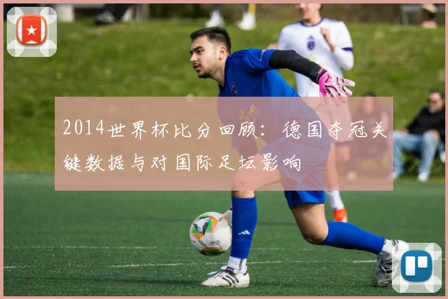 2014世界杯比分回顾：德国夺冠关键数据与对国际足坛影响