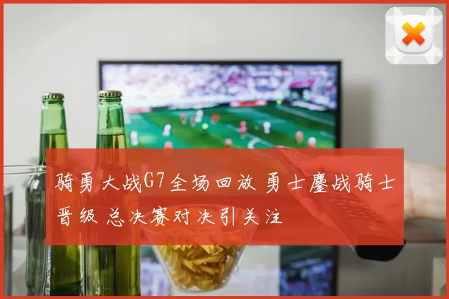 骑勇大战G7全场回放 勇士鏖战骑士晋级 总决赛对决引关注