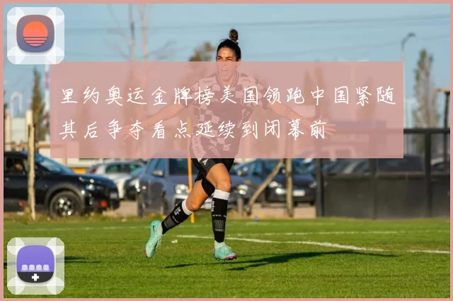 里约奥运金牌榜美国领跑中国紧随其后争夺看点延续到闭幕前