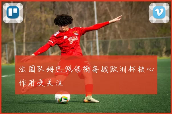 法国队姆巴佩领衔备战欧洲杯核心作用受关注