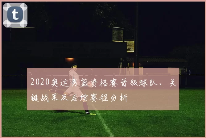 2020奥运男篮资格赛晋级球队、关键战果及后续赛程分析