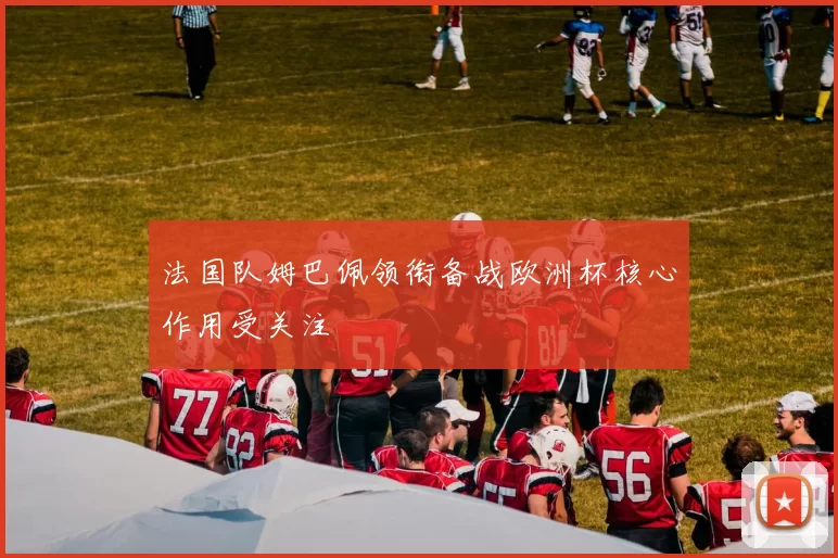 法国队姆巴佩领衔备战欧洲杯核心作用受关注