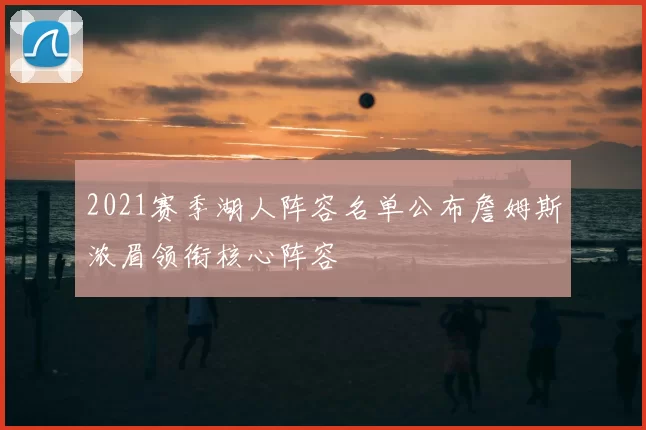 2021赛季湖人阵容名单公布詹姆斯浓眉领衔核心阵容