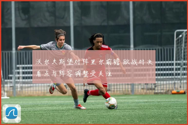 沃尔夫斯堡对阵里尔前瞻 欧战对决看点与阵容调整受关注