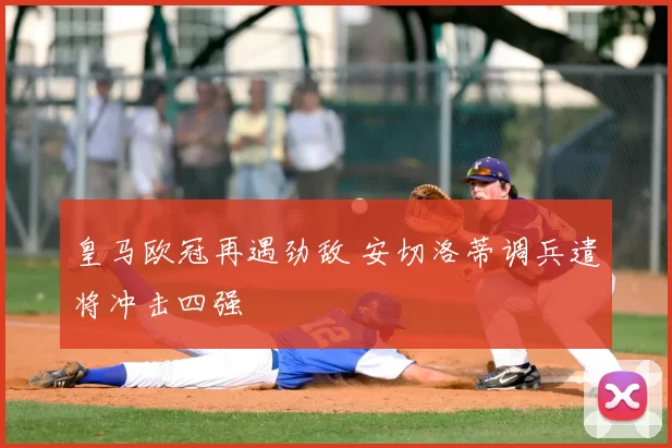 皇马欧冠再遇劲敌 安切洛蒂调兵遣将冲击四强