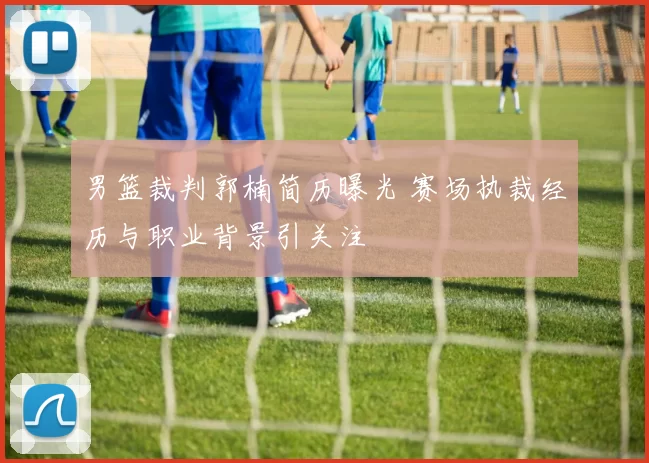 男篮裁判郭楠简历曝光 赛场执裁经历与职业背景引关注