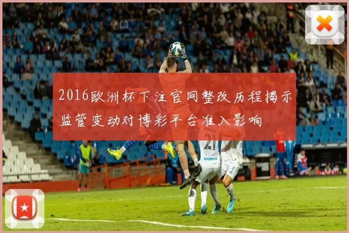 2016欧洲杯下注官网整改历程揭示监管变动对博彩平台准入影响
