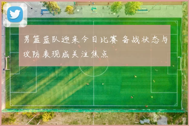 男篮蓝队迎来今日比赛 备战状态与攻防表现成关注焦点