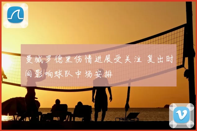 曼城罗德里伤情进展受关注 复出时间影响球队中场安排