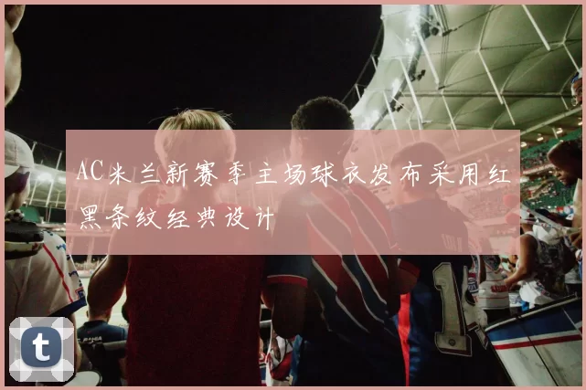 AC米兰新赛季主场球衣发布采用红黑条纹经典设计