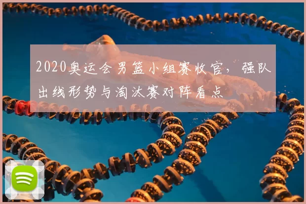 2020奥运会男篮小组赛收官，强队出线形势与淘汰赛对阵看点