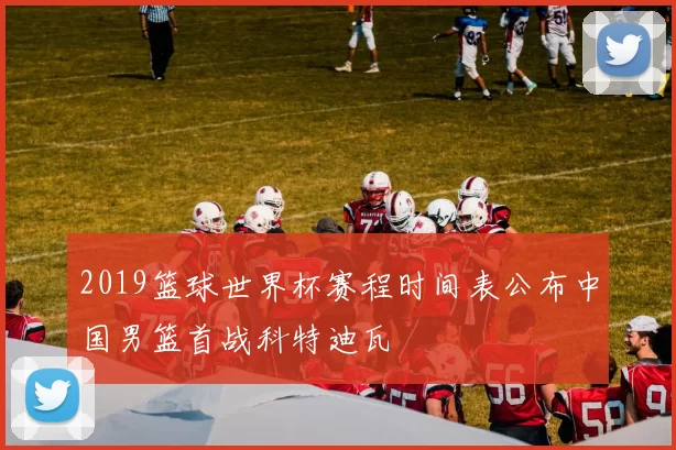 2019篮球世界杯赛程时间表公布中国男篮首战科特迪瓦