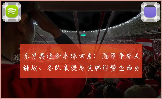东京奥运会水球回看：冠军争夺关键战、各队表现与奖牌形势全面分析