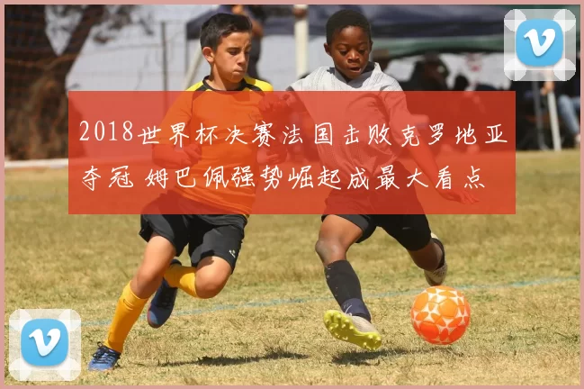 2018世界杯决赛法国击败克罗地亚夺冠 姆巴佩强势崛起成最大看点