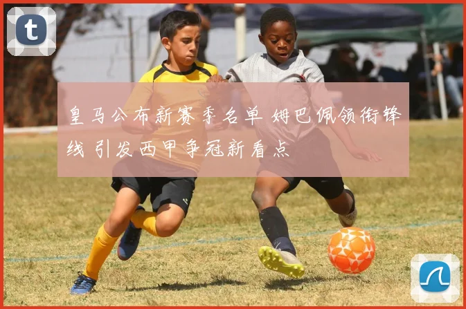 皇马公布新赛季名单 姆巴佩领衔锋线 引发西甲争冠新看点
