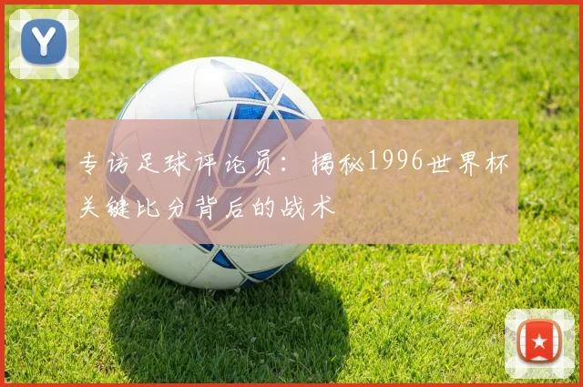 专访足球评论员：揭秘1996世界杯关键比分背后的战术