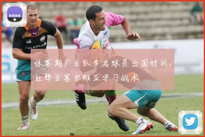 休赛期广东队多名球员出国特训,杜锋去塞尔维亚学习战术