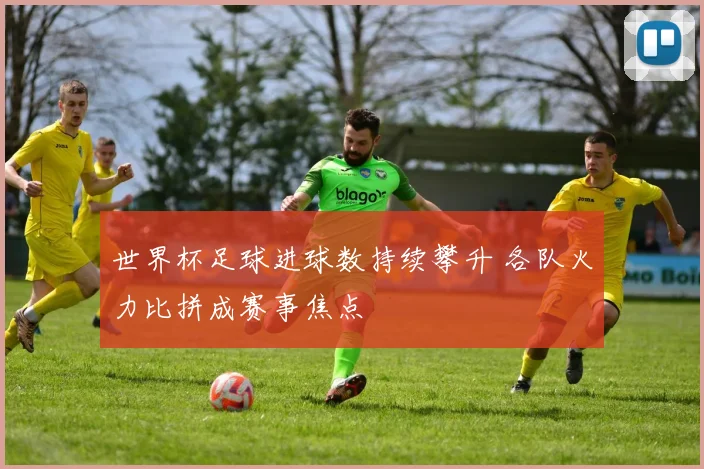 世界杯足球进球数持续攀升 各队火力比拼成赛事焦点