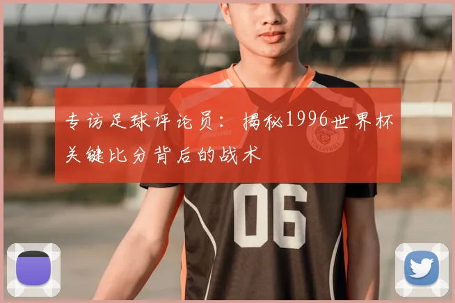 专访足球评论员:揭秘1996世界杯关键比分背后的战术