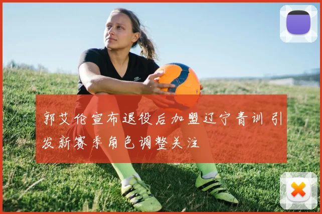 郭艾伦宣布退役后加盟辽宁青训 引发新赛季角色调整关注