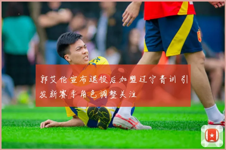 郭艾伦宣布退役后加盟辽宁青训 引发新赛季角色调整关注