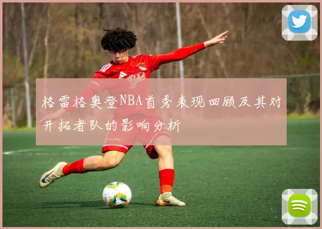 格雷格奥登NBA首秀表现回顾及其对开拓者队的影响分析