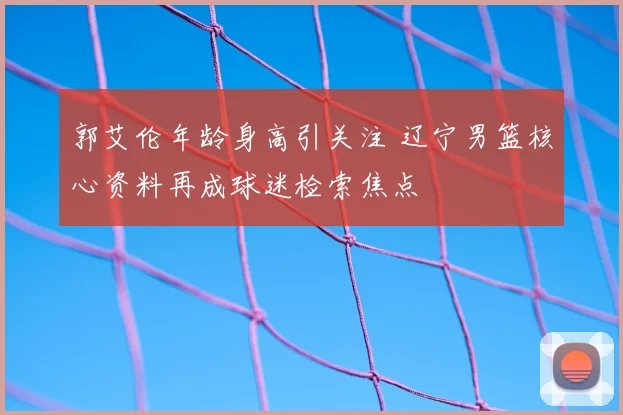 郭艾伦年龄身高引关注 辽宁男篮核心资料再成球迷检索焦点