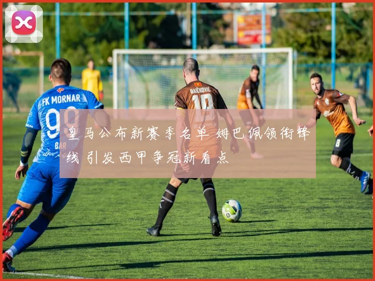 皇马公布新赛季名单 姆巴佩领衔锋线 引发西甲争冠新看点